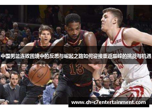 中国男篮连败困境中的反思与崛起之路如何迎接重返巅峰的挑战与机遇 中国男篮连败困境中的反思与崛起之路如何迎接重返巅峰的挑战与机遇