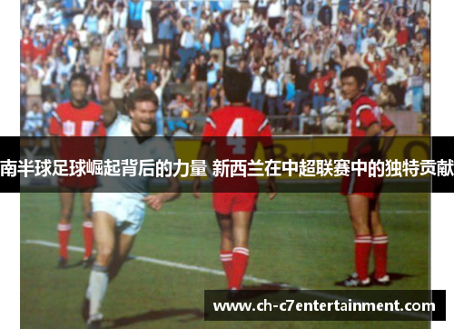 南半球足球崛起背后的力量 新西兰在中超联赛中的独特贡献 南半球足球崛起背后的力量 新西兰在中超联赛中的独特贡献