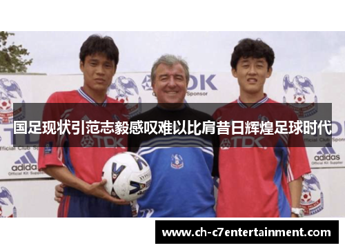 国足现状引范志毅感叹难以比肩昔日辉煌足球时代 国足现状引范志毅感叹难以比肩昔日辉煌足球时代