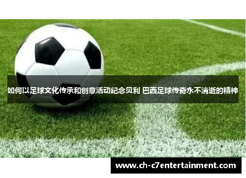 如何以足球文化传承和创意活动纪念贝利 巴西足球传奇永不消逝的精神 如何以足球文化传承和创意活动纪念贝利 巴西足球传奇永不消逝的精神