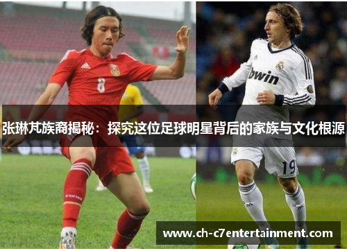 张琳芃族裔揭秘:探究这位足球明星背后的家族与文化根源 张琳芃族裔揭秘:探究这位足球明星背后的家族与文化根源
