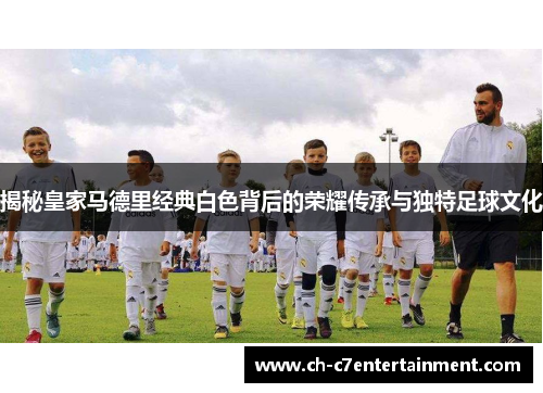 揭秘皇家马德里经典白色背后的荣耀传承与独特足球文化 揭秘皇家马德里经典白色背后的荣耀传承与独特足球文化