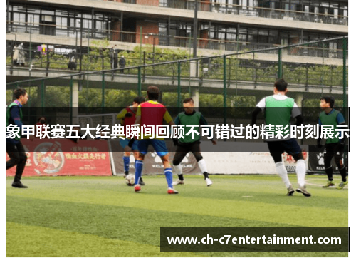 象甲联赛五大经典瞬间回顾不可错过的精彩时刻展示 象甲联赛五大经典瞬间回顾不可错过的精彩时刻展示