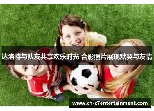 达洛特与队友共享欢乐时光 合影照片展现默契与友情