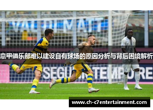 意甲俱乐部难以建设自有球场的原因分析与背后困境解析 意甲俱乐部难以建设自有球场的原因分析与背后困境解析